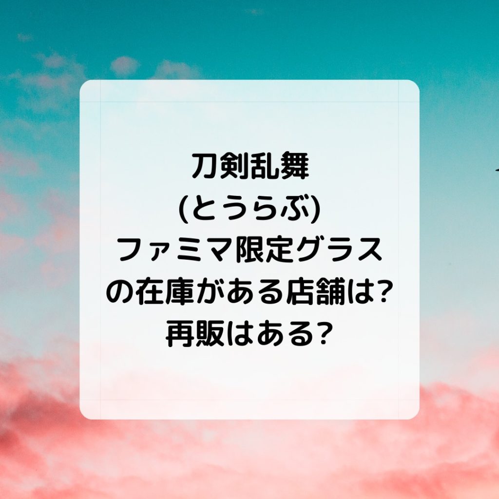 刀剣乱舞 とうらぶ ファミマ限定グラスの在庫がある店舗は 再販はある キコ得情報